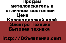  Продам металоискатель в отличном состоянии › Цена ­ 15 000 - Краснодарский край Электро-Техника » Бытовая техника   